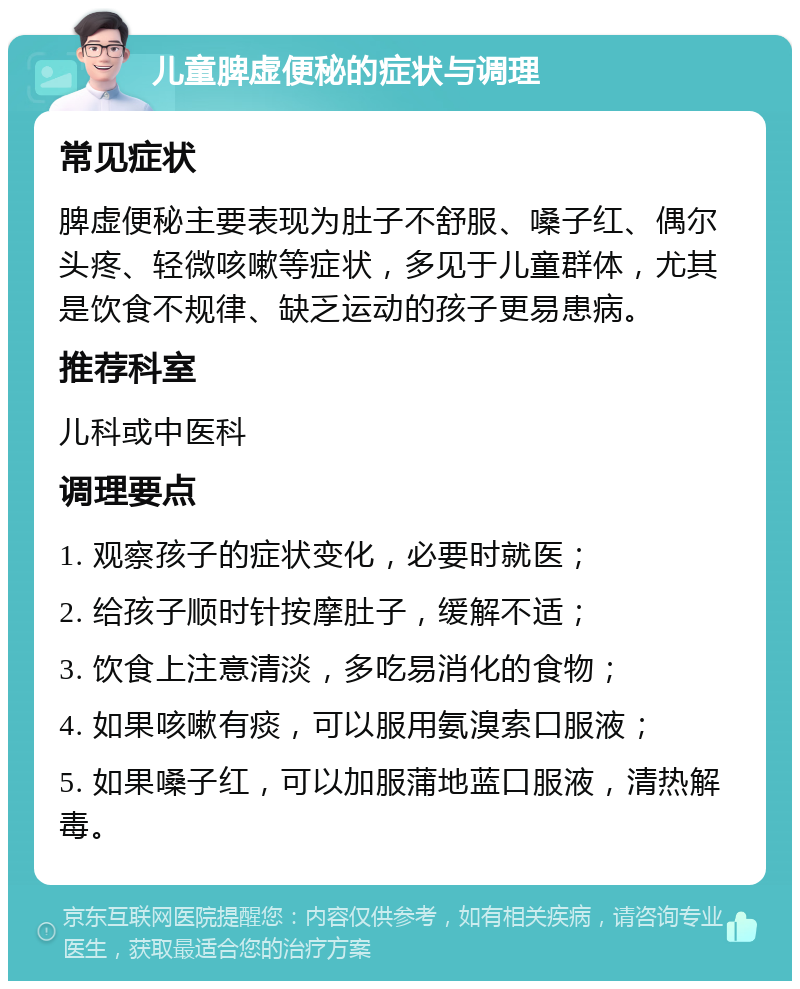 儿童脾虚便秘的症状与调理 常见症状 脾虚便秘主要表现为肚子不舒服、嗓子红、偶尔头疼、轻微咳嗽等症状，多见于儿童群体，尤其是饮食不规律、缺乏运动的孩子更易患病。 推荐科室 儿科或中医科 调理要点 1. 观察孩子的症状变化，必要时就医； 2. 给孩子顺时针按摩肚子，缓解不适； 3. 饮食上注意清淡，多吃易消化的食物； 4. 如果咳嗽有痰，可以服用氨溴索口服液； 5. 如果嗓子红，可以加服蒲地蓝口服液，清热解毒。