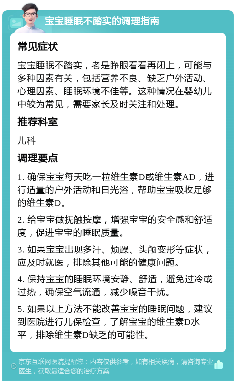 宝宝睡眠不踏实的调理指南 常见症状 宝宝睡眠不踏实，老是睁眼看看再闭上，可能与多种因素有关，包括营养不良、缺乏户外活动、心理因素、睡眠环境不佳等。这种情况在婴幼儿中较为常见，需要家长及时关注和处理。 推荐科室 儿科 调理要点 1. 确保宝宝每天吃一粒维生素D或维生素AD，进行适量的户外活动和日光浴，帮助宝宝吸收足够的维生素D。 2. 给宝宝做抚触按摩，增强宝宝的安全感和舒适度，促进宝宝的睡眠质量。 3. 如果宝宝出现多汗、烦躁、头颅变形等症状，应及时就医，排除其他可能的健康问题。 4. 保持宝宝的睡眠环境安静、舒适，避免过冷或过热，确保空气流通，减少噪音干扰。 5. 如果以上方法不能改善宝宝的睡眠问题，建议到医院进行儿保检查，了解宝宝的维生素D水平，排除维生素D缺乏的可能性。