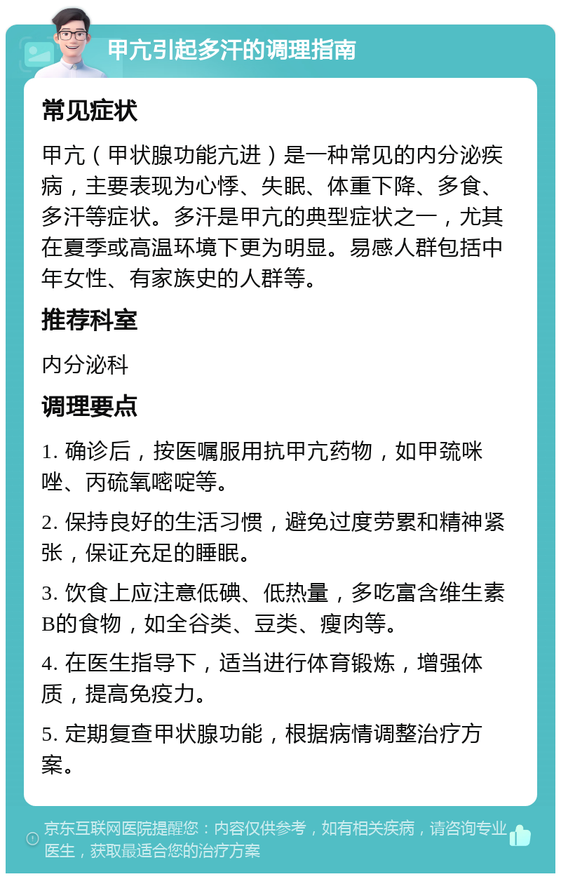 甲亢引起多汗的调理指南 常见症状 甲亢（甲状腺功能亢进）是一种常见的内分泌疾病，主要表现为心悸、失眠、体重下降、多食、多汗等症状。多汗是甲亢的典型症状之一，尤其在夏季或高温环境下更为明显。易感人群包括中年女性、有家族史的人群等。 推荐科室 内分泌科 调理要点 1. 确诊后，按医嘱服用抗甲亢药物，如甲巯咪唑、丙硫氧嘧啶等。 2. 保持良好的生活习惯，避免过度劳累和精神紧张，保证充足的睡眠。 3. 饮食上应注意低碘、低热量，多吃富含维生素B的食物，如全谷类、豆类、瘦肉等。 4. 在医生指导下，适当进行体育锻炼，增强体质，提高免疫力。 5. 定期复查甲状腺功能，根据病情调整治疗方案。