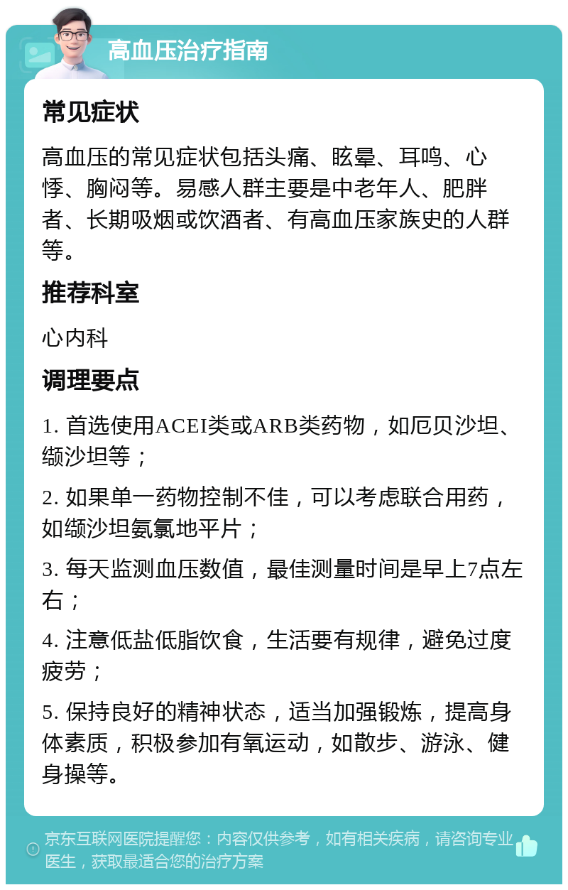 高血压治疗指南 常见症状 高血压的常见症状包括头痛、眩晕、耳鸣、心悸、胸闷等。易感人群主要是中老年人、肥胖者、长期吸烟或饮酒者、有高血压家族史的人群等。 推荐科室 心内科 调理要点 1. 首选使用ACEI类或ARB类药物，如厄贝沙坦、缬沙坦等； 2. 如果单一药物控制不佳，可以考虑联合用药，如缬沙坦氨氯地平片； 3. 每天监测血压数值，最佳测量时间是早上7点左右； 4. 注意低盐低脂饮食，生活要有规律，避免过度疲劳； 5. 保持良好的精神状态，适当加强锻炼，提高身体素质，积极参加有氧运动，如散步、游泳、健身操等。