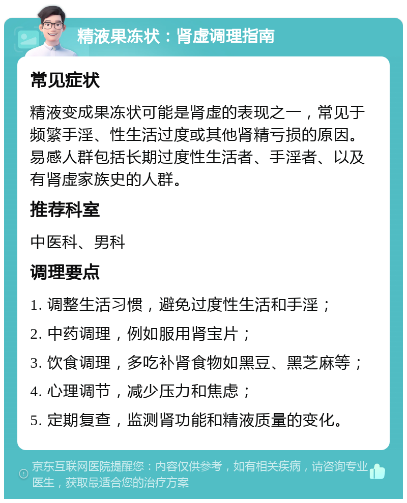 精液果冻状：肾虚调理指南 常见症状 精液变成果冻状可能是肾虚的表现之一，常见于频繁手淫、性生活过度或其他肾精亏损的原因。易感人群包括长期过度性生活者、手淫者、以及有肾虚家族史的人群。 推荐科室 中医科、男科 调理要点 1. 调整生活习惯，避免过度性生活和手淫； 2. 中药调理，例如服用肾宝片； 3. 饮食调理，多吃补肾食物如黑豆、黑芝麻等； 4. 心理调节，减少压力和焦虑； 5. 定期复查，监测肾功能和精液质量的变化。