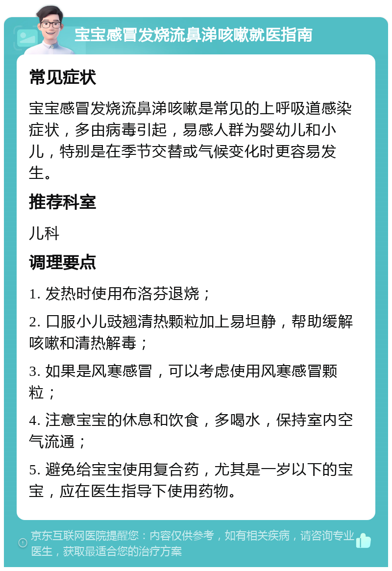 宝宝感冒发烧流鼻涕咳嗽就医指南 常见症状 宝宝感冒发烧流鼻涕咳嗽是常见的上呼吸道感染症状，多由病毒引起，易感人群为婴幼儿和小儿，特别是在季节交替或气候变化时更容易发生。 推荐科室 儿科 调理要点 1. 发热时使用布洛芬退烧； 2. 口服小儿豉翘清热颗粒加上易坦静，帮助缓解咳嗽和清热解毒； 3. 如果是风寒感冒，可以考虑使用风寒感冒颗粒； 4. 注意宝宝的休息和饮食，多喝水，保持室内空气流通； 5. 避免给宝宝使用复合药，尤其是一岁以下的宝宝，应在医生指导下使用药物。