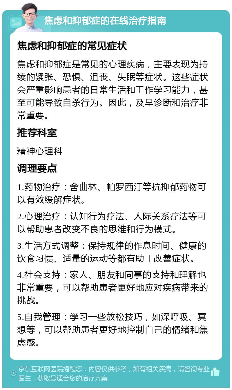 焦虑和抑郁症的在线治疗指南 焦虑和抑郁症的常见症状 焦虑和抑郁症是常见的心理疾病，主要表现为持续的紧张、恐惧、沮丧、失眠等症状。这些症状会严重影响患者的日常生活和工作学习能力，甚至可能导致自杀行为。因此，及早诊断和治疗非常重要。 推荐科室 精神心理科 调理要点 1.药物治疗：舍曲林、帕罗西汀等抗抑郁药物可以有效缓解症状。 2.心理治疗：认知行为疗法、人际关系疗法等可以帮助患者改变不良的思维和行为模式。 3.生活方式调整：保持规律的作息时间、健康的饮食习惯、适量的运动等都有助于改善症状。 4.社会支持：家人、朋友和同事的支持和理解也非常重要，可以帮助患者更好地应对疾病带来的挑战。 5.自我管理：学习一些放松技巧，如深呼吸、冥想等，可以帮助患者更好地控制自己的情绪和焦虑感。