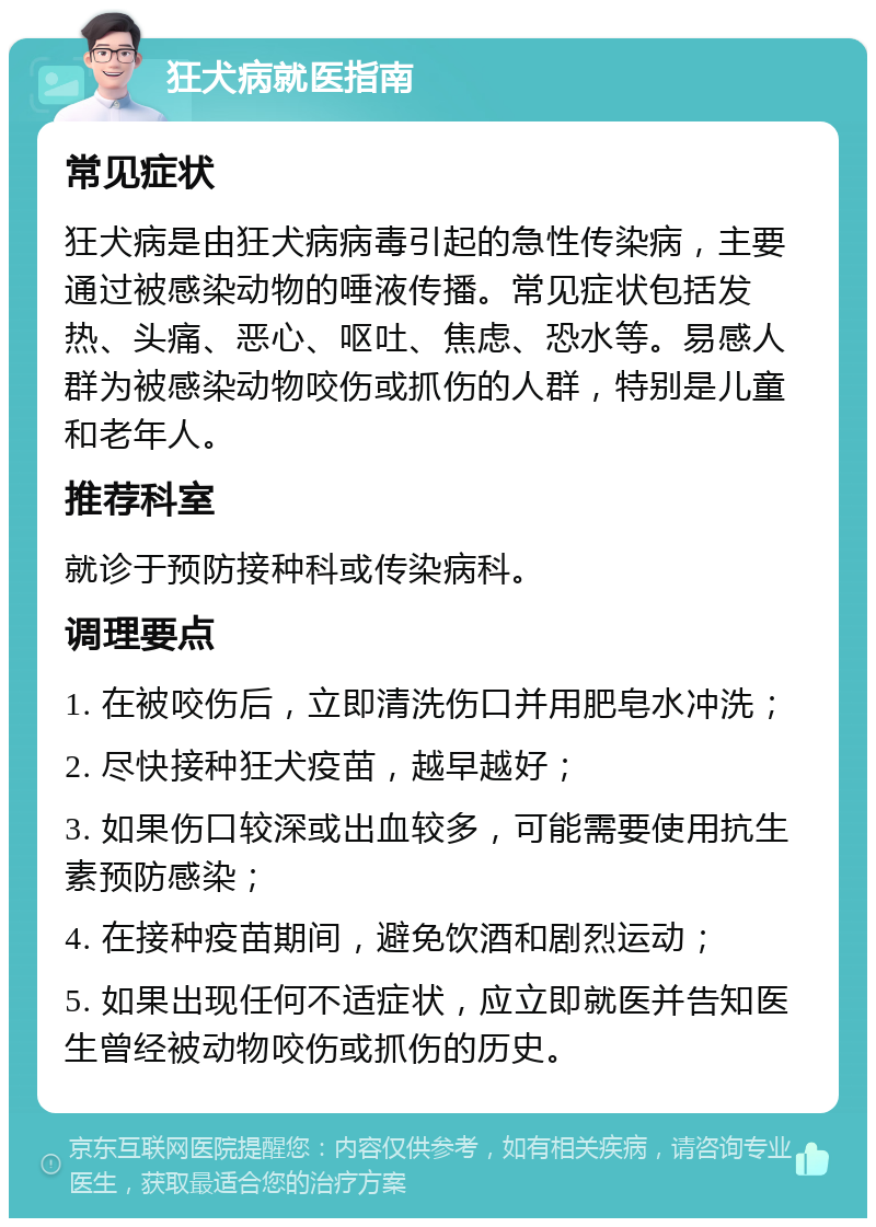 狂犬病就医指南 常见症状 狂犬病是由狂犬病病毒引起的急性传染病，主要通过被感染动物的唾液传播。常见症状包括发热、头痛、恶心、呕吐、焦虑、恐水等。易感人群为被感染动物咬伤或抓伤的人群，特别是儿童和老年人。 推荐科室 就诊于预防接种科或传染病科。 调理要点 1. 在被咬伤后，立即清洗伤口并用肥皂水冲洗； 2. 尽快接种狂犬疫苗，越早越好； 3. 如果伤口较深或出血较多，可能需要使用抗生素预防感染； 4. 在接种疫苗期间，避免饮酒和剧烈运动； 5. 如果出现任何不适症状，应立即就医并告知医生曾经被动物咬伤或抓伤的历史。