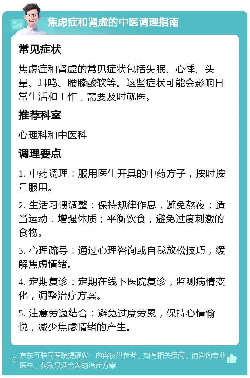 焦虑症和肾虚的中医调理指南 常见症状 焦虑症和肾虚的常见症状包括失眠、心悸、头晕、耳鸣、腰膝酸软等。这些症状可能会影响日常生活和工作，需要及时就医。 推荐科室 心理科和中医科 调理要点 1. 中药调理：服用医生开具的中药方子，按时按量服用。 2. 生活习惯调整：保持规律作息，避免熬夜；适当运动，增强体质；平衡饮食，避免过度刺激的食物。 3. 心理疏导：通过心理咨询或自我放松技巧，缓解焦虑情绪。 4. 定期复诊：定期在线下医院复诊，监测病情变化，调整治疗方案。 5. 注意劳逸结合：避免过度劳累，保持心情愉悦，减少焦虑情绪的产生。