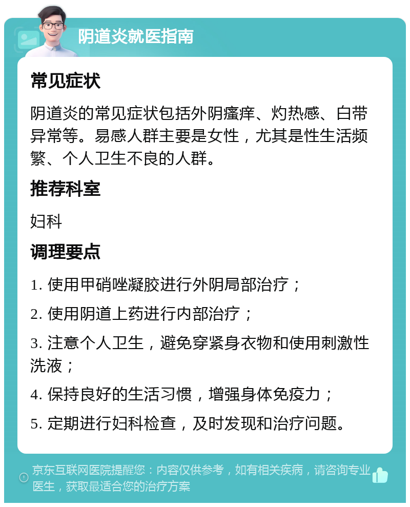 阴道炎就医指南 常见症状 阴道炎的常见症状包括外阴瘙痒、灼热感、白带异常等。易感人群主要是女性，尤其是性生活频繁、个人卫生不良的人群。 推荐科室 妇科 调理要点 1. 使用甲硝唑凝胶进行外阴局部治疗； 2. 使用阴道上药进行内部治疗； 3. 注意个人卫生，避免穿紧身衣物和使用刺激性洗液； 4. 保持良好的生活习惯，增强身体免疫力； 5. 定期进行妇科检查，及时发现和治疗问题。