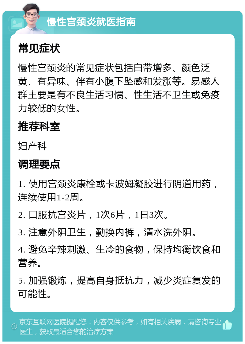 慢性宫颈炎就医指南 常见症状 慢性宫颈炎的常见症状包括白带增多、颜色泛黄、有异味、伴有小腹下坠感和发涨等。易感人群主要是有不良生活习惯、性生活不卫生或免疫力较低的女性。 推荐科室 妇产科 调理要点 1. 使用宫颈炎康栓或卡波姆凝胶进行阴道用药，连续使用1-2周。 2. 口服抗宫炎片，1次6片，1日3次。 3. 注意外阴卫生，勤换内裤，清水洗外阴。 4. 避免辛辣刺激、生冷的食物，保持均衡饮食和营养。 5. 加强锻炼，提高自身抵抗力，减少炎症复发的可能性。