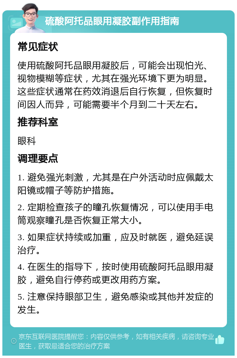 硫酸阿托品眼用凝胶副作用指南 常见症状 使用硫酸阿托品眼用凝胶后，可能会出现怕光、视物模糊等症状，尤其在强光环境下更为明显。这些症状通常在药效消退后自行恢复，但恢复时间因人而异，可能需要半个月到二十天左右。 推荐科室 眼科 调理要点 1. 避免强光刺激，尤其是在户外活动时应佩戴太阳镜或帽子等防护措施。 2. 定期检查孩子的瞳孔恢复情况，可以使用手电筒观察瞳孔是否恢复正常大小。 3. 如果症状持续或加重，应及时就医，避免延误治疗。 4. 在医生的指导下，按时使用硫酸阿托品眼用凝胶，避免自行停药或更改用药方案。 5. 注意保持眼部卫生，避免感染或其他并发症的发生。