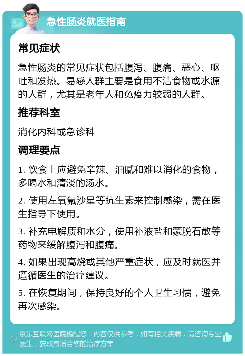 急性肠炎就医指南 常见症状 急性肠炎的常见症状包括腹泻、腹痛、恶心、呕吐和发热。易感人群主要是食用不洁食物或水源的人群，尤其是老年人和免疫力较弱的人群。 推荐科室 消化内科或急诊科 调理要点 1. 饮食上应避免辛辣、油腻和难以消化的食物，多喝水和清淡的汤水。 2. 使用左氧氟沙星等抗生素来控制感染，需在医生指导下使用。 3. 补充电解质和水分，使用补液盐和蒙脱石散等药物来缓解腹泻和腹痛。 4. 如果出现高烧或其他严重症状，应及时就医并遵循医生的治疗建议。 5. 在恢复期间，保持良好的个人卫生习惯，避免再次感染。