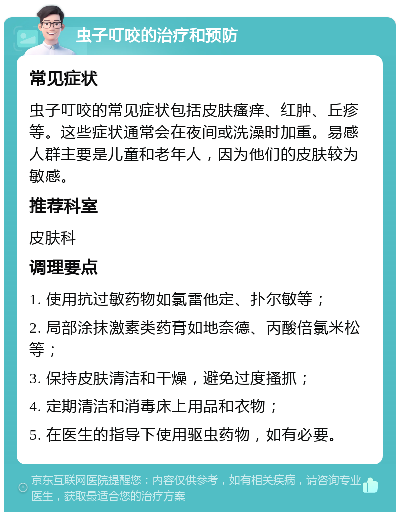 虫子叮咬的治疗和预防 常见症状 虫子叮咬的常见症状包括皮肤瘙痒、红肿、丘疹等。这些症状通常会在夜间或洗澡时加重。易感人群主要是儿童和老年人，因为他们的皮肤较为敏感。 推荐科室 皮肤科 调理要点 1. 使用抗过敏药物如氯雷他定、扑尔敏等； 2. 局部涂抹激素类药膏如地奈德、丙酸倍氯米松等； 3. 保持皮肤清洁和干燥，避免过度搔抓； 4. 定期清洁和消毒床上用品和衣物； 5. 在医生的指导下使用驱虫药物，如有必要。