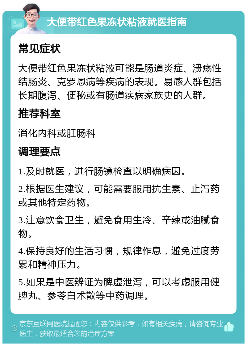 大便带红色果冻状粘液就医指南 常见症状 大便带红色果冻状粘液可能是肠道炎症、溃疡性结肠炎、克罗恩病等疾病的表现。易感人群包括长期腹泻、便秘或有肠道疾病家族史的人群。 推荐科室 消化内科或肛肠科 调理要点 1.及时就医，进行肠镜检查以明确病因。 2.根据医生建议，可能需要服用抗生素、止泻药或其他特定药物。 3.注意饮食卫生，避免食用生冷、辛辣或油腻食物。 4.保持良好的生活习惯，规律作息，避免过度劳累和精神压力。 5.如果是中医辨证为脾虚泄泻，可以考虑服用健脾丸、参苓白术散等中药调理。