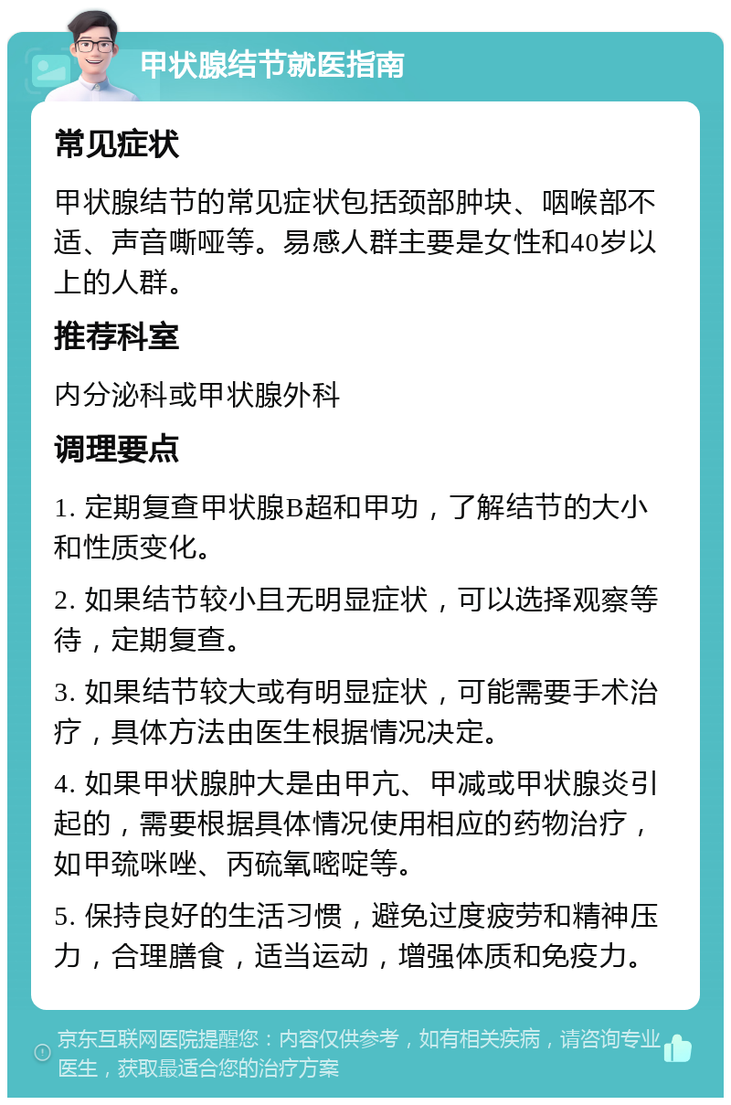 甲状腺结节就医指南 常见症状 甲状腺结节的常见症状包括颈部肿块、咽喉部不适、声音嘶哑等。易感人群主要是女性和40岁以上的人群。 推荐科室 内分泌科或甲状腺外科 调理要点 1. 定期复查甲状腺B超和甲功，了解结节的大小和性质变化。 2. 如果结节较小且无明显症状，可以选择观察等待，定期复查。 3. 如果结节较大或有明显症状，可能需要手术治疗，具体方法由医生根据情况决定。 4. 如果甲状腺肿大是由甲亢、甲减或甲状腺炎引起的，需要根据具体情况使用相应的药物治疗，如甲巯咪唑、丙硫氧嘧啶等。 5. 保持良好的生活习惯，避免过度疲劳和精神压力，合理膳食，适当运动，增强体质和免疫力。