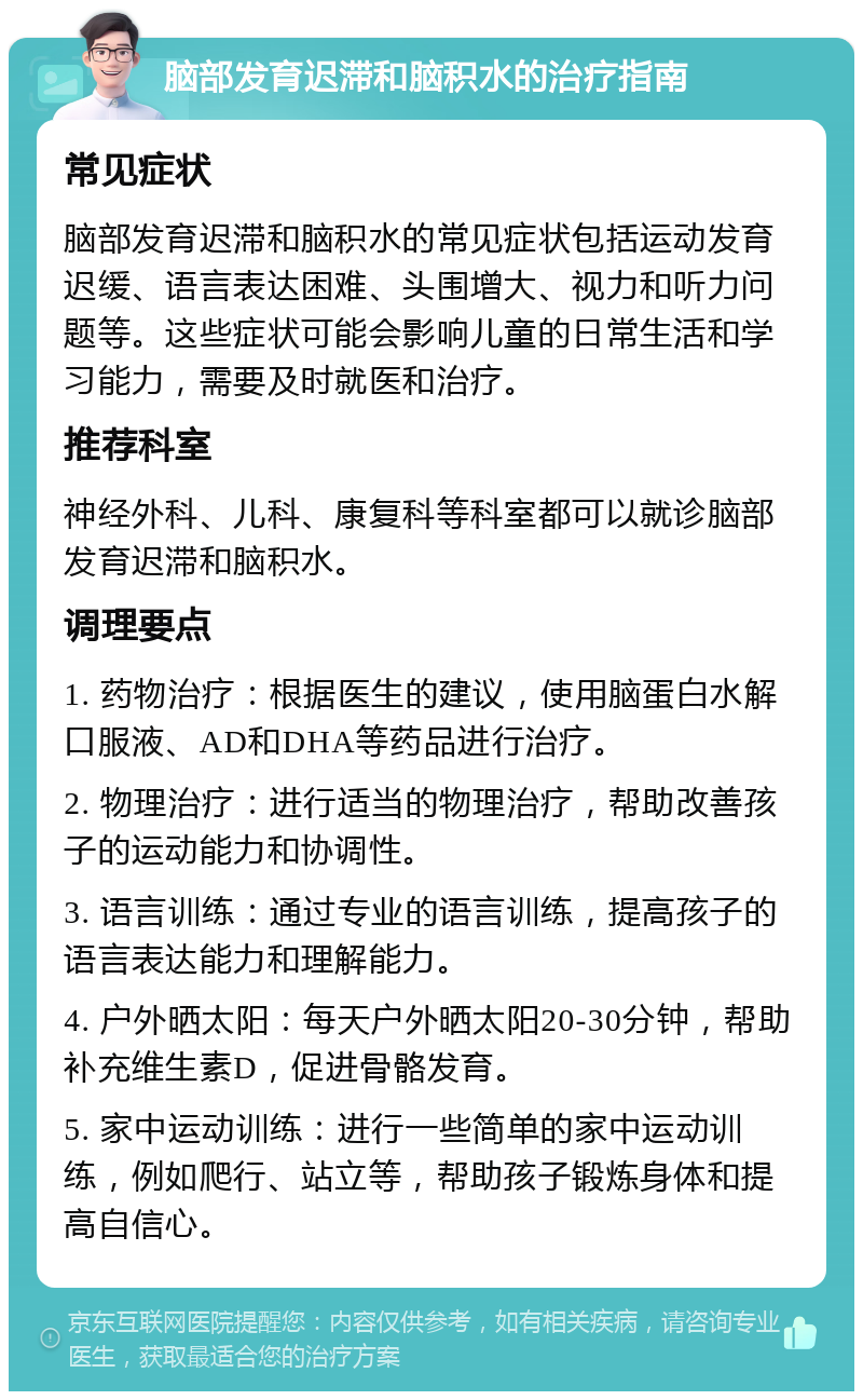 脑部发育迟滞和脑积水的治疗指南 常见症状 脑部发育迟滞和脑积水的常见症状包括运动发育迟缓、语言表达困难、头围增大、视力和听力问题等。这些症状可能会影响儿童的日常生活和学习能力，需要及时就医和治疗。 推荐科室 神经外科、儿科、康复科等科室都可以就诊脑部发育迟滞和脑积水。 调理要点 1. 药物治疗：根据医生的建议，使用脑蛋白水解口服液、AD和DHA等药品进行治疗。 2. 物理治疗：进行适当的物理治疗，帮助改善孩子的运动能力和协调性。 3. 语言训练：通过专业的语言训练，提高孩子的语言表达能力和理解能力。 4. 户外晒太阳：每天户外晒太阳20-30分钟，帮助补充维生素D，促进骨骼发育。 5. 家中运动训练：进行一些简单的家中运动训练，例如爬行、站立等，帮助孩子锻炼身体和提高自信心。