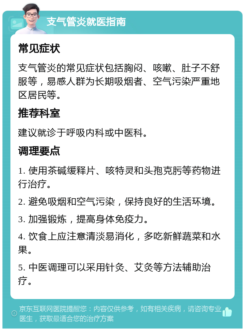 支气管炎就医指南 常见症状 支气管炎的常见症状包括胸闷、咳嗽、肚子不舒服等，易感人群为长期吸烟者、空气污染严重地区居民等。 推荐科室 建议就诊于呼吸内科或中医科。 调理要点 1. 使用茶碱缓释片、咳特灵和头孢克肟等药物进行治疗。 2. 避免吸烟和空气污染，保持良好的生活环境。 3. 加强锻炼，提高身体免疫力。 4. 饮食上应注意清淡易消化，多吃新鲜蔬菜和水果。 5. 中医调理可以采用针灸、艾灸等方法辅助治疗。