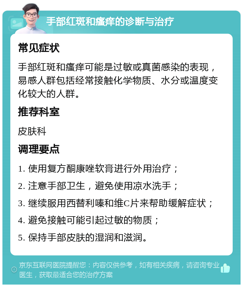 手部红斑和瘙痒的诊断与治疗 常见症状 手部红斑和瘙痒可能是过敏或真菌感染的表现，易感人群包括经常接触化学物质、水分或温度变化较大的人群。 推荐科室 皮肤科 调理要点 1. 使用复方酮康唑软膏进行外用治疗； 2. 注意手部卫生，避免使用凉水洗手； 3. 继续服用西替利嗪和维C片来帮助缓解症状； 4. 避免接触可能引起过敏的物质； 5. 保持手部皮肤的湿润和滋润。