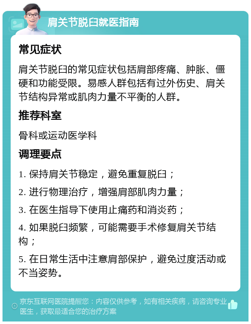 肩关节脱臼就医指南 常见症状 肩关节脱臼的常见症状包括肩部疼痛、肿胀、僵硬和功能受限。易感人群包括有过外伤史、肩关节结构异常或肌肉力量不平衡的人群。 推荐科室 骨科或运动医学科 调理要点 1. 保持肩关节稳定，避免重复脱臼； 2. 进行物理治疗，增强肩部肌肉力量； 3. 在医生指导下使用止痛药和消炎药； 4. 如果脱臼频繁，可能需要手术修复肩关节结构； 5. 在日常生活中注意肩部保护，避免过度活动或不当姿势。