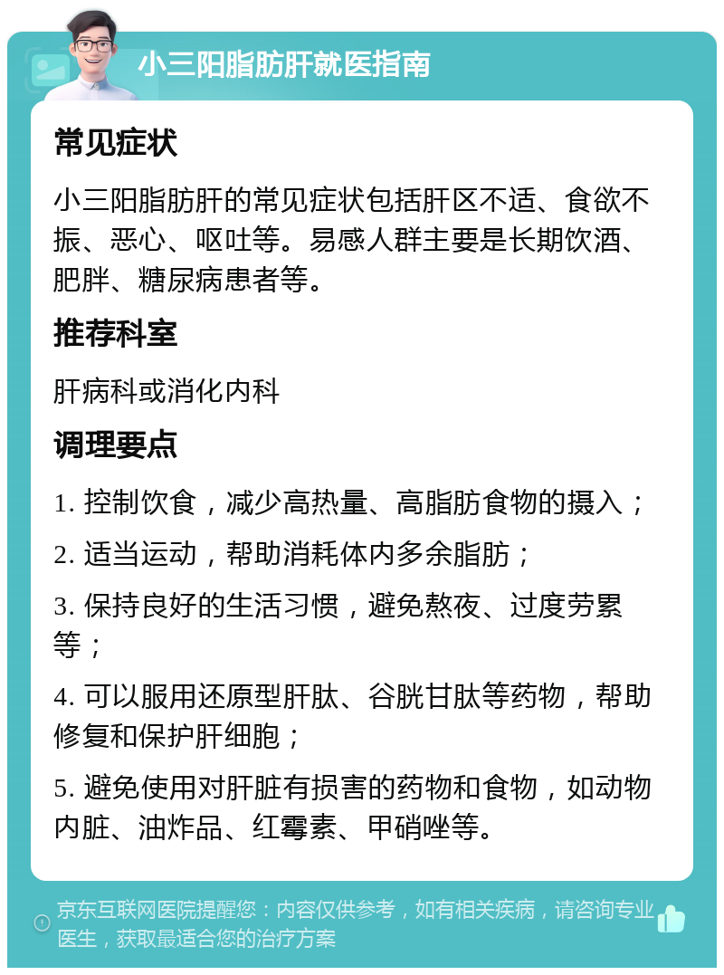 小三阳脂肪肝就医指南 常见症状 小三阳脂肪肝的常见症状包括肝区不适、食欲不振、恶心、呕吐等。易感人群主要是长期饮酒、肥胖、糖尿病患者等。 推荐科室 肝病科或消化内科 调理要点 1. 控制饮食，减少高热量、高脂肪食物的摄入； 2. 适当运动，帮助消耗体内多余脂肪； 3. 保持良好的生活习惯，避免熬夜、过度劳累等； 4. 可以服用还原型肝肽、谷胱甘肽等药物，帮助修复和保护肝细胞； 5. 避免使用对肝脏有损害的药物和食物，如动物内脏、油炸品、红霉素、甲硝唑等。