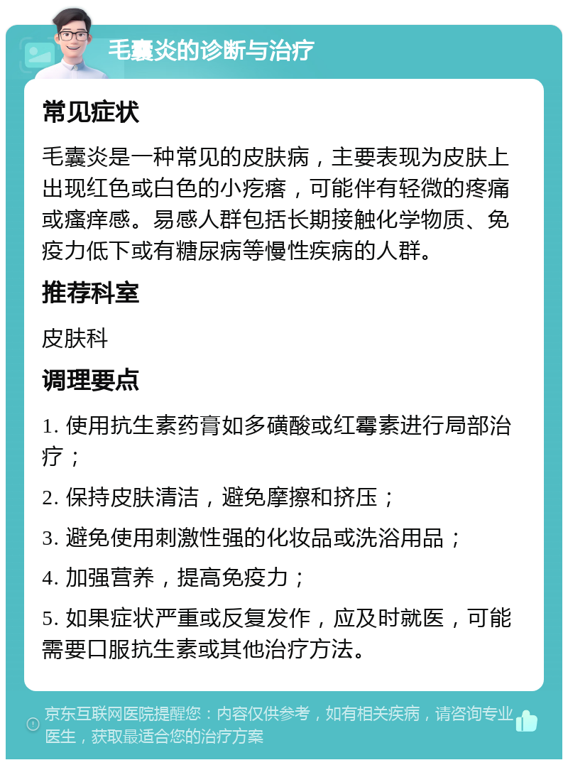 毛囊炎的诊断与治疗 常见症状 毛囊炎是一种常见的皮肤病，主要表现为皮肤上出现红色或白色的小疙瘩，可能伴有轻微的疼痛或瘙痒感。易感人群包括长期接触化学物质、免疫力低下或有糖尿病等慢性疾病的人群。 推荐科室 皮肤科 调理要点 1. 使用抗生素药膏如多磺酸或红霉素进行局部治疗； 2. 保持皮肤清洁，避免摩擦和挤压； 3. 避免使用刺激性强的化妆品或洗浴用品； 4. 加强营养，提高免疫力； 5. 如果症状严重或反复发作，应及时就医，可能需要口服抗生素或其他治疗方法。