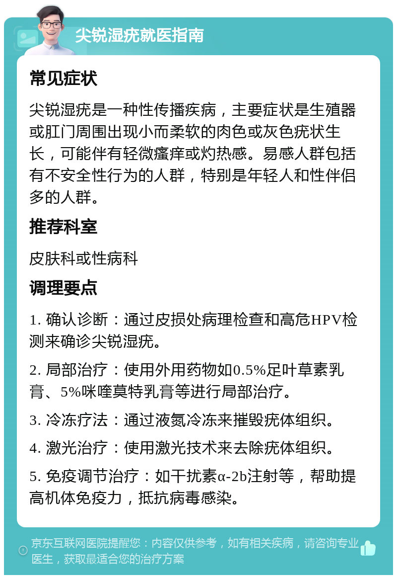 尖锐湿疣就医指南 常见症状 尖锐湿疣是一种性传播疾病，主要症状是生殖器或肛门周围出现小而柔软的肉色或灰色疣状生长，可能伴有轻微瘙痒或灼热感。易感人群包括有不安全性行为的人群，特别是年轻人和性伴侣多的人群。 推荐科室 皮肤科或性病科 调理要点 1. 确认诊断：通过皮损处病理检查和高危HPV检测来确诊尖锐湿疣。 2. 局部治疗：使用外用药物如0.5%足叶草素乳膏、5%咪喹莫特乳膏等进行局部治疗。 3. 冷冻疗法：通过液氮冷冻来摧毁疣体组织。 4. 激光治疗：使用激光技术来去除疣体组织。 5. 免疫调节治疗：如干扰素α-2b注射等，帮助提高机体免疫力，抵抗病毒感染。