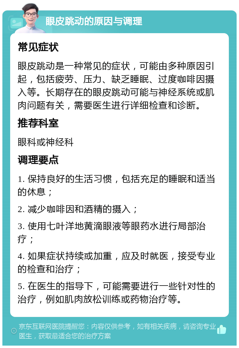 眼皮跳动的原因与调理 常见症状 眼皮跳动是一种常见的症状，可能由多种原因引起，包括疲劳、压力、缺乏睡眠、过度咖啡因摄入等。长期存在的眼皮跳动可能与神经系统或肌肉问题有关，需要医生进行详细检查和诊断。 推荐科室 眼科或神经科 调理要点 1. 保持良好的生活习惯，包括充足的睡眠和适当的休息； 2. 减少咖啡因和酒精的摄入； 3. 使用七叶洋地黄滴眼液等眼药水进行局部治疗； 4. 如果症状持续或加重，应及时就医，接受专业的检查和治疗； 5. 在医生的指导下，可能需要进行一些针对性的治疗，例如肌肉放松训练或药物治疗等。