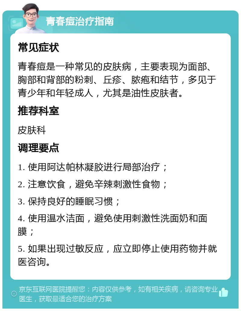 青春痘治疗指南 常见症状 青春痘是一种常见的皮肤病，主要表现为面部、胸部和背部的粉刺、丘疹、脓疱和结节，多见于青少年和年轻成人，尤其是油性皮肤者。 推荐科室 皮肤科 调理要点 1. 使用阿达帕林凝胶进行局部治疗； 2. 注意饮食，避免辛辣刺激性食物； 3. 保持良好的睡眠习惯； 4. 使用温水洁面，避免使用刺激性洗面奶和面膜； 5. 如果出现过敏反应，应立即停止使用药物并就医咨询。