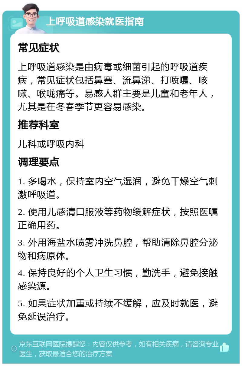 上呼吸道感染就医指南 常见症状 上呼吸道感染是由病毒或细菌引起的呼吸道疾病，常见症状包括鼻塞、流鼻涕、打喷嚏、咳嗽、喉咙痛等。易感人群主要是儿童和老年人，尤其是在冬春季节更容易感染。 推荐科室 儿科或呼吸内科 调理要点 1. 多喝水，保持室内空气湿润，避免干燥空气刺激呼吸道。 2. 使用儿感清口服液等药物缓解症状，按照医嘱正确用药。 3. 外用海盐水喷雾冲洗鼻腔，帮助清除鼻腔分泌物和病原体。 4. 保持良好的个人卫生习惯，勤洗手，避免接触感染源。 5. 如果症状加重或持续不缓解，应及时就医，避免延误治疗。