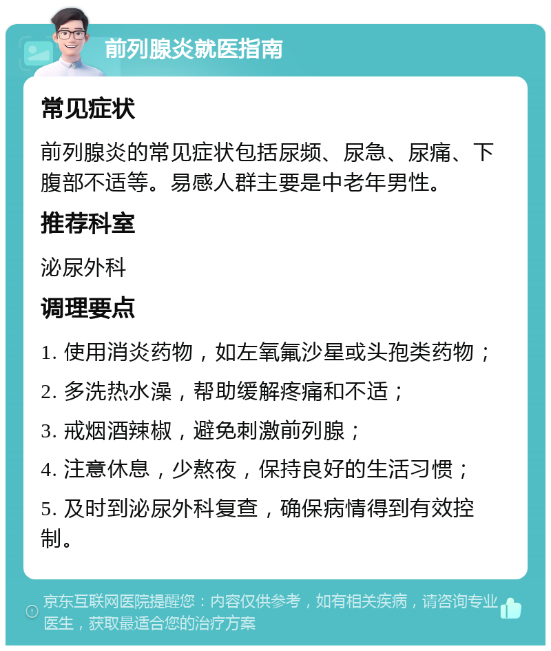 前列腺炎就医指南 常见症状 前列腺炎的常见症状包括尿频、尿急、尿痛、下腹部不适等。易感人群主要是中老年男性。 推荐科室 泌尿外科 调理要点 1. 使用消炎药物，如左氧氟沙星或头孢类药物； 2. 多洗热水澡，帮助缓解疼痛和不适； 3. 戒烟酒辣椒，避免刺激前列腺； 4. 注意休息，少熬夜，保持良好的生活习惯； 5. 及时到泌尿外科复查，确保病情得到有效控制。