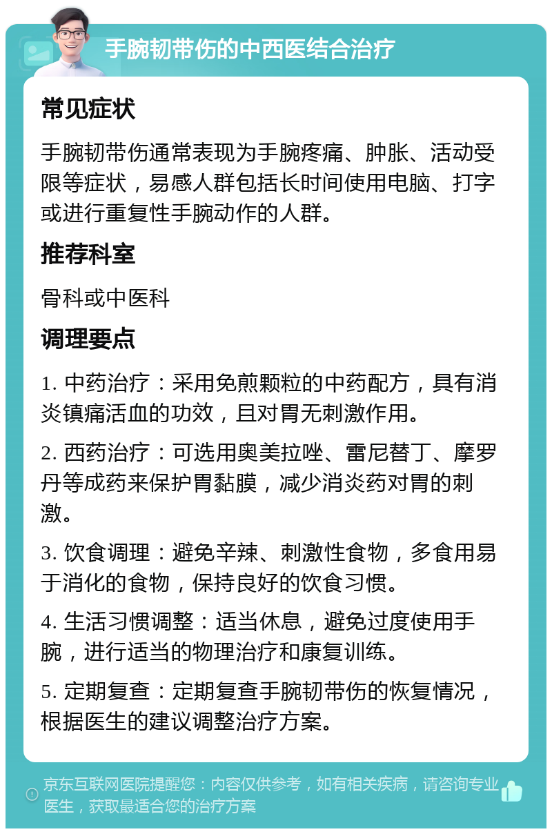 手腕韧带伤的中西医结合治疗 常见症状 手腕韧带伤通常表现为手腕疼痛、肿胀、活动受限等症状，易感人群包括长时间使用电脑、打字或进行重复性手腕动作的人群。 推荐科室 骨科或中医科 调理要点 1. 中药治疗：采用免煎颗粒的中药配方，具有消炎镇痛活血的功效，且对胃无刺激作用。 2. 西药治疗：可选用奥美拉唑、雷尼替丁、摩罗丹等成药来保护胃黏膜，减少消炎药对胃的刺激。 3. 饮食调理：避免辛辣、刺激性食物，多食用易于消化的食物，保持良好的饮食习惯。 4. 生活习惯调整：适当休息，避免过度使用手腕，进行适当的物理治疗和康复训练。 5. 定期复查：定期复查手腕韧带伤的恢复情况，根据医生的建议调整治疗方案。