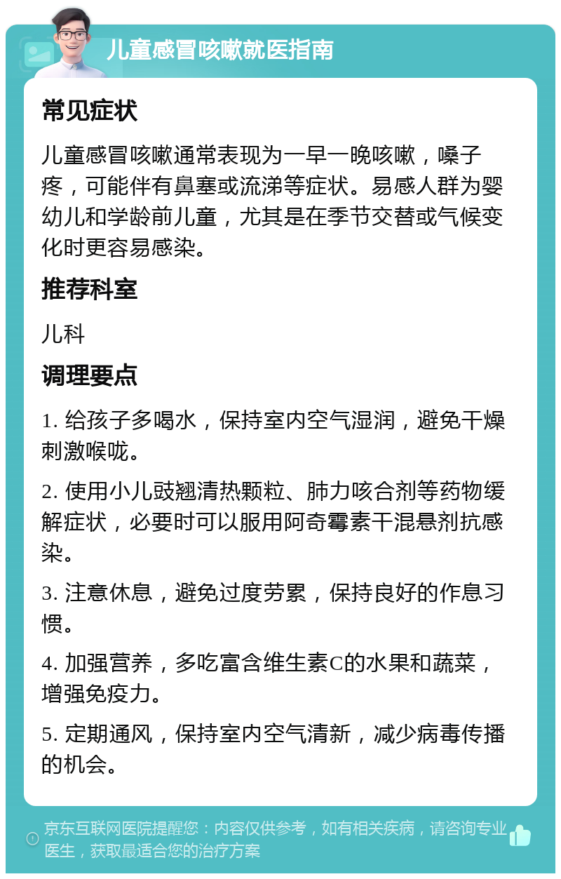 儿童感冒咳嗽就医指南 常见症状 儿童感冒咳嗽通常表现为一早一晚咳嗽，嗓子疼，可能伴有鼻塞或流涕等症状。易感人群为婴幼儿和学龄前儿童，尤其是在季节交替或气候变化时更容易感染。 推荐科室 儿科 调理要点 1. 给孩子多喝水，保持室内空气湿润，避免干燥刺激喉咙。 2. 使用小儿豉翘清热颗粒、肺力咳合剂等药物缓解症状，必要时可以服用阿奇霉素干混悬剂抗感染。 3. 注意休息，避免过度劳累，保持良好的作息习惯。 4. 加强营养，多吃富含维生素C的水果和蔬菜，增强免疫力。 5. 定期通风，保持室内空气清新，减少病毒传播的机会。