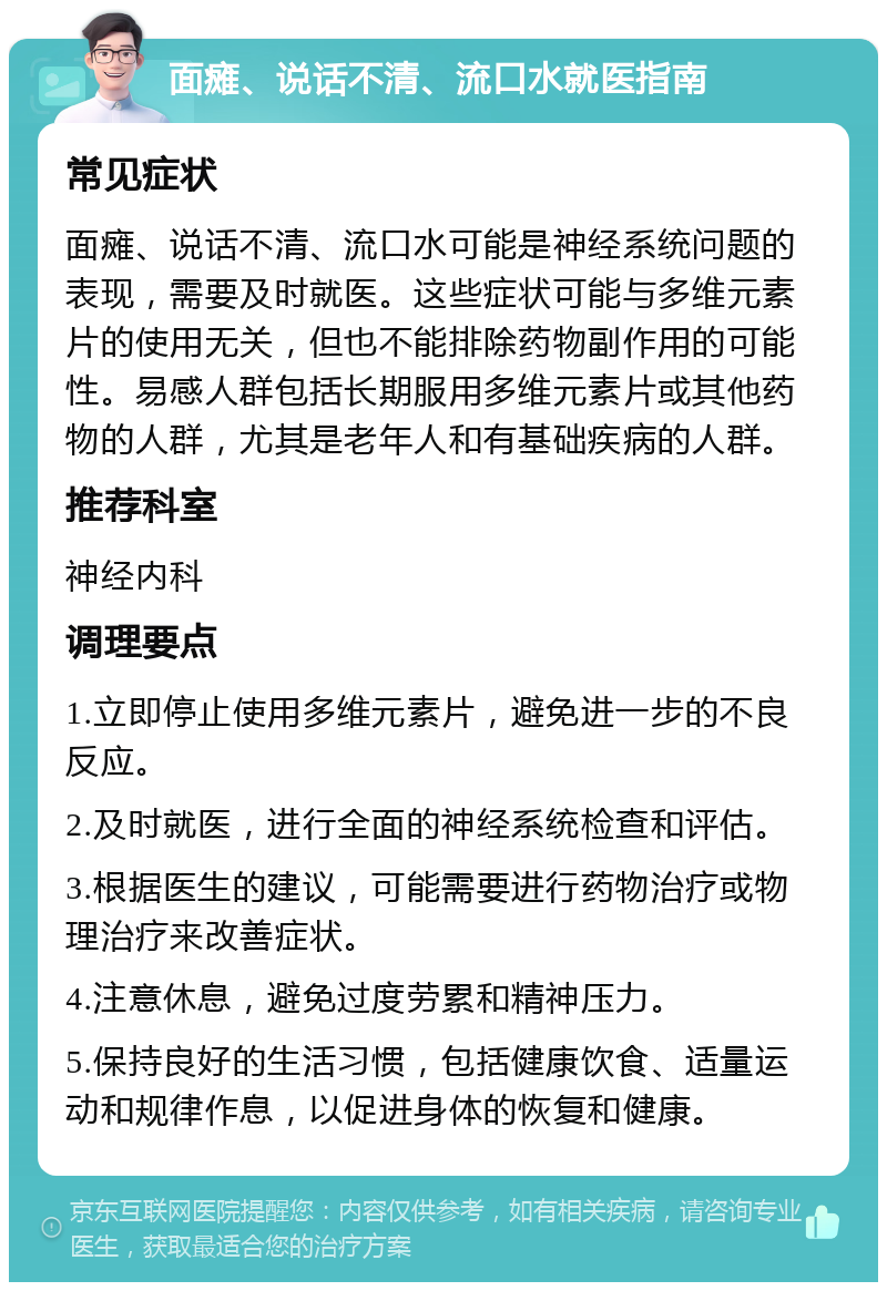 面瘫、说话不清、流口水就医指南 常见症状 面瘫、说话不清、流口水可能是神经系统问题的表现，需要及时就医。这些症状可能与多维元素片的使用无关，但也不能排除药物副作用的可能性。易感人群包括长期服用多维元素片或其他药物的人群，尤其是老年人和有基础疾病的人群。 推荐科室 神经内科 调理要点 1.立即停止使用多维元素片，避免进一步的不良反应。 2.及时就医，进行全面的神经系统检查和评估。 3.根据医生的建议，可能需要进行药物治疗或物理治疗来改善症状。 4.注意休息，避免过度劳累和精神压力。 5.保持良好的生活习惯，包括健康饮食、适量运动和规律作息，以促进身体的恢复和健康。