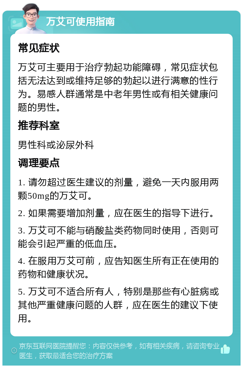 万艾可使用指南 常见症状 万艾可主要用于治疗勃起功能障碍，常见症状包括无法达到或维持足够的勃起以进行满意的性行为。易感人群通常是中老年男性或有相关健康问题的男性。 推荐科室 男性科或泌尿外科 调理要点 1. 请勿超过医生建议的剂量，避免一天内服用两颗50mg的万艾可。 2. 如果需要增加剂量，应在医生的指导下进行。 3. 万艾可不能与硝酸盐类药物同时使用，否则可能会引起严重的低血压。 4. 在服用万艾可前，应告知医生所有正在使用的药物和健康状况。 5. 万艾可不适合所有人，特别是那些有心脏病或其他严重健康问题的人群，应在医生的建议下使用。