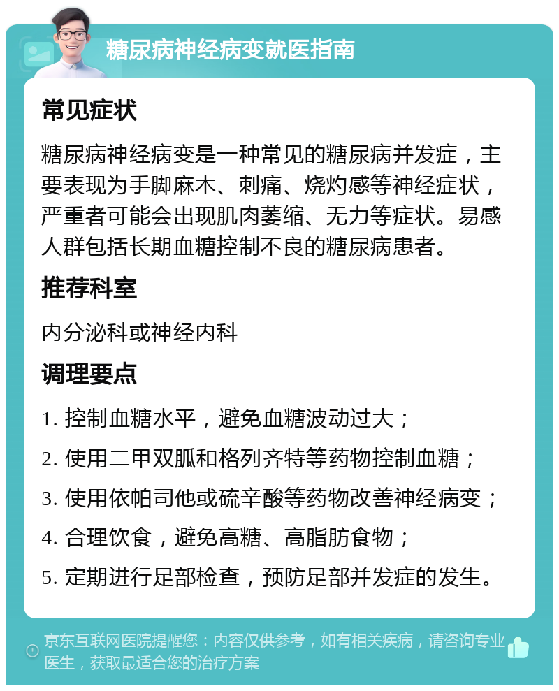 糖尿病神经病变就医指南 常见症状 糖尿病神经病变是一种常见的糖尿病并发症，主要表现为手脚麻木、刺痛、烧灼感等神经症状，严重者可能会出现肌肉萎缩、无力等症状。易感人群包括长期血糖控制不良的糖尿病患者。 推荐科室 内分泌科或神经内科 调理要点 1. 控制血糖水平，避免血糖波动过大； 2. 使用二甲双胍和格列齐特等药物控制血糖； 3. 使用依帕司他或硫辛酸等药物改善神经病变； 4. 合理饮食，避免高糖、高脂肪食物； 5. 定期进行足部检查，预防足部并发症的发生。