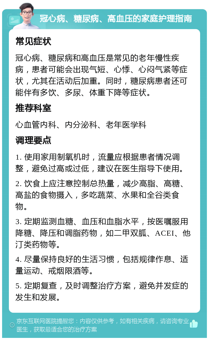 冠心病、糖尿病、高血压的家庭护理指南 常见症状 冠心病、糖尿病和高血压是常见的老年慢性疾病，患者可能会出现气短、心悸、心闷气紧等症状，尤其在活动后加重。同时，糖尿病患者还可能伴有多饮、多尿、体重下降等症状。 推荐科室 心血管内科、内分泌科、老年医学科 调理要点 1. 使用家用制氧机时，流量应根据患者情况调整，避免过高或过低，建议在医生指导下使用。 2. 饮食上应注意控制总热量，减少高脂、高糖、高盐的食物摄入，多吃蔬菜、水果和全谷类食物。 3. 定期监测血糖、血压和血脂水平，按医嘱服用降糖、降压和调脂药物，如二甲双胍、ACEI、他汀类药物等。 4. 尽量保持良好的生活习惯，包括规律作息、适量运动、戒烟限酒等。 5. 定期复查，及时调整治疗方案，避免并发症的发生和发展。