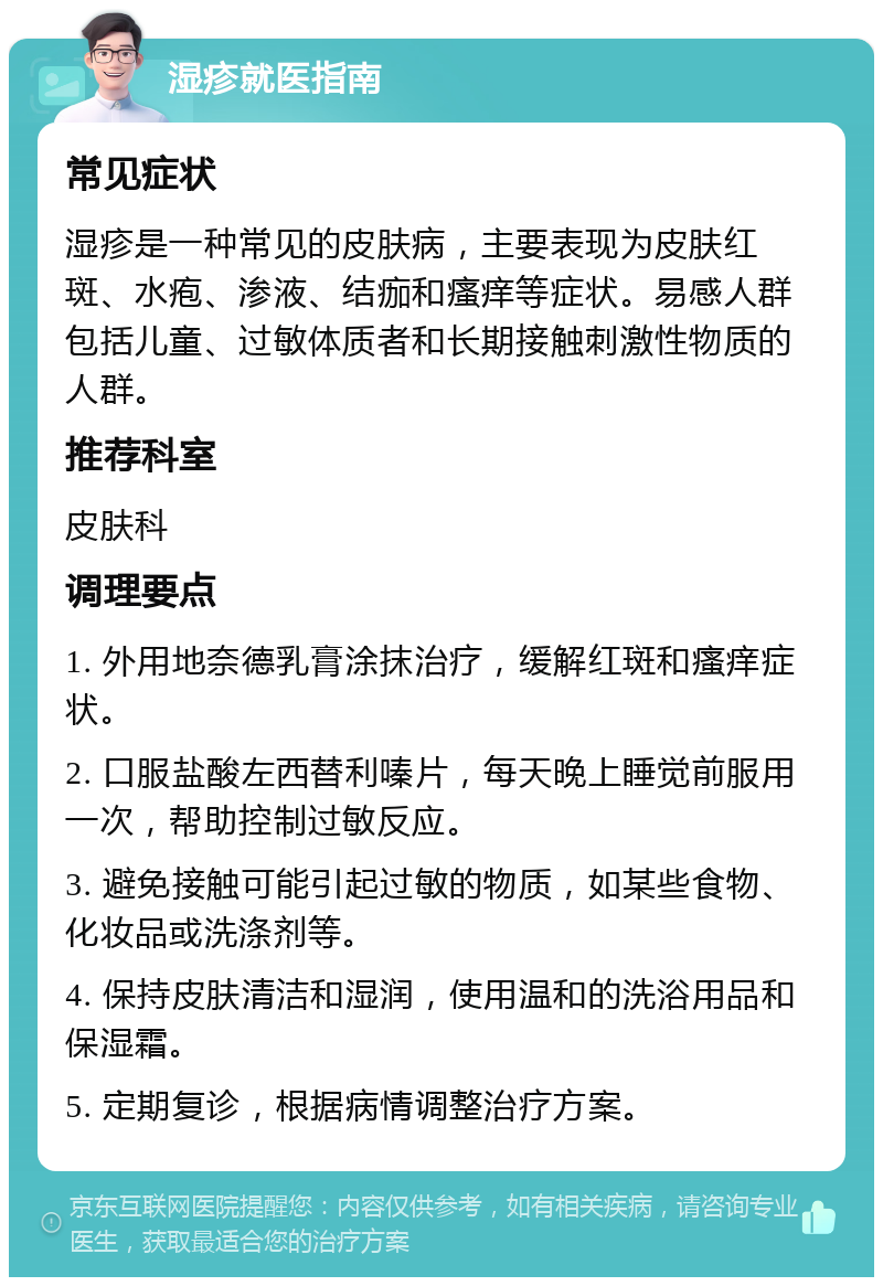 湿疹就医指南 常见症状 湿疹是一种常见的皮肤病，主要表现为皮肤红斑、水疱、渗液、结痂和瘙痒等症状。易感人群包括儿童、过敏体质者和长期接触刺激性物质的人群。 推荐科室 皮肤科 调理要点 1. 外用地奈德乳膏涂抹治疗，缓解红斑和瘙痒症状。 2. 口服盐酸左西替利嗪片，每天晚上睡觉前服用一次，帮助控制过敏反应。 3. 避免接触可能引起过敏的物质，如某些食物、化妆品或洗涤剂等。 4. 保持皮肤清洁和湿润，使用温和的洗浴用品和保湿霜。 5. 定期复诊，根据病情调整治疗方案。