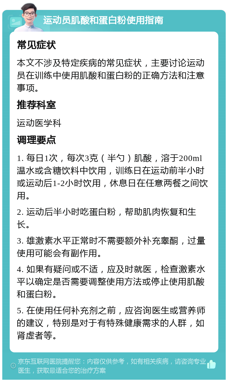 运动员肌酸和蛋白粉使用指南 常见症状 本文不涉及特定疾病的常见症状，主要讨论运动员在训练中使用肌酸和蛋白粉的正确方法和注意事项。 推荐科室 运动医学科 调理要点 1. 每日1次，每次3克（半勺）肌酸，溶于200ml温水或含糖饮料中饮用，训练日在运动前半小时或运动后1-2小时饮用，休息日在任意两餐之间饮用。 2. 运动后半小时吃蛋白粉，帮助肌肉恢复和生长。 3. 雄激素水平正常时不需要额外补充睾酮，过量使用可能会有副作用。 4. 如果有疑问或不适，应及时就医，检查激素水平以确定是否需要调整使用方法或停止使用肌酸和蛋白粉。 5. 在使用任何补充剂之前，应咨询医生或营养师的建议，特别是对于有特殊健康需求的人群，如肾虚者等。