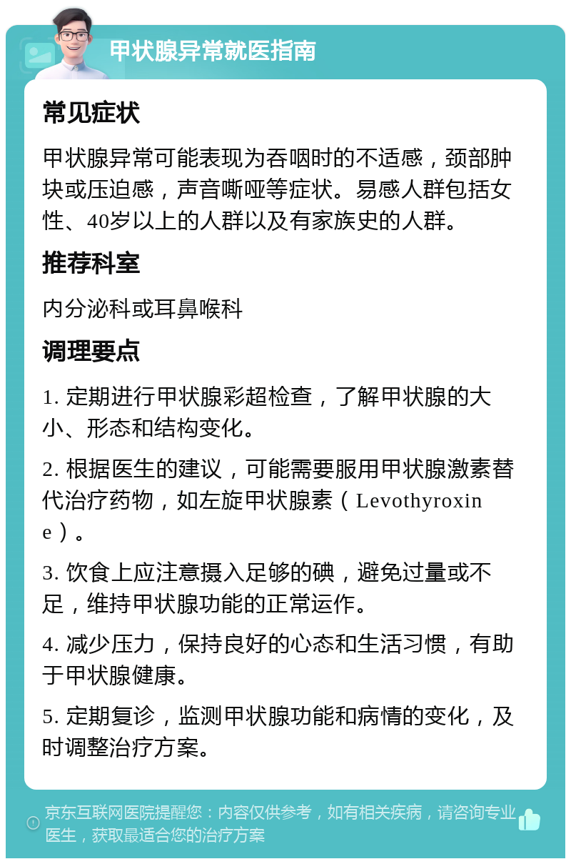 甲状腺异常就医指南 常见症状 甲状腺异常可能表现为吞咽时的不适感，颈部肿块或压迫感，声音嘶哑等症状。易感人群包括女性、40岁以上的人群以及有家族史的人群。 推荐科室 内分泌科或耳鼻喉科 调理要点 1. 定期进行甲状腺彩超检查，了解甲状腺的大小、形态和结构变化。 2. 根据医生的建议，可能需要服用甲状腺激素替代治疗药物，如左旋甲状腺素（Levothyroxine）。 3. 饮食上应注意摄入足够的碘，避免过量或不足，维持甲状腺功能的正常运作。 4. 减少压力，保持良好的心态和生活习惯，有助于甲状腺健康。 5. 定期复诊，监测甲状腺功能和病情的变化，及时调整治疗方案。