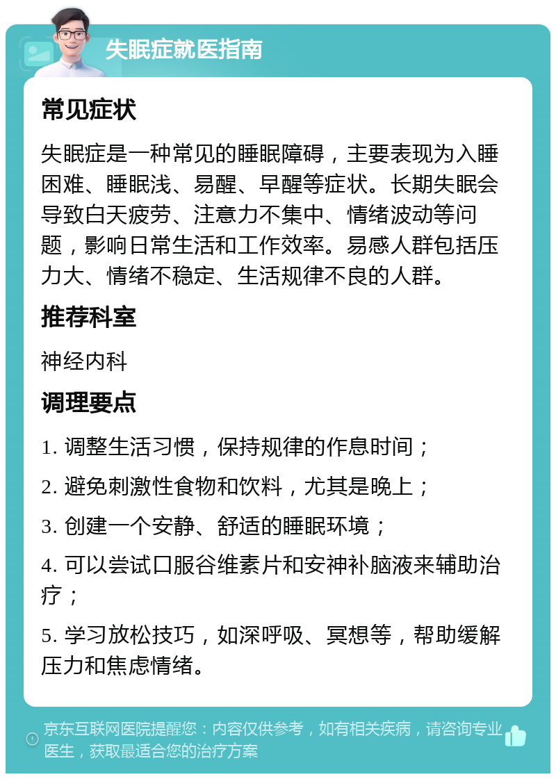 失眠症就医指南 常见症状 失眠症是一种常见的睡眠障碍，主要表现为入睡困难、睡眠浅、易醒、早醒等症状。长期失眠会导致白天疲劳、注意力不集中、情绪波动等问题，影响日常生活和工作效率。易感人群包括压力大、情绪不稳定、生活规律不良的人群。 推荐科室 神经内科 调理要点 1. 调整生活习惯，保持规律的作息时间； 2. 避免刺激性食物和饮料，尤其是晚上； 3. 创建一个安静、舒适的睡眠环境； 4. 可以尝试口服谷维素片和安神补脑液来辅助治疗； 5. 学习放松技巧，如深呼吸、冥想等，帮助缓解压力和焦虑情绪。