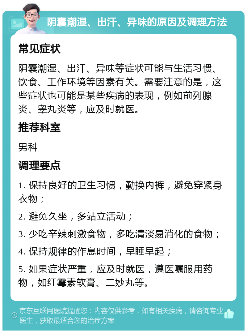 阴囊潮湿、出汗、异味的原因及调理方法 常见症状 阴囊潮湿、出汗、异味等症状可能与生活习惯、饮食、工作环境等因素有关。需要注意的是，这些症状也可能是某些疾病的表现，例如前列腺炎、睾丸炎等，应及时就医。 推荐科室 男科 调理要点 1. 保持良好的卫生习惯，勤换内裤，避免穿紧身衣物； 2. 避免久坐，多站立活动； 3. 少吃辛辣刺激食物，多吃清淡易消化的食物； 4. 保持规律的作息时间，早睡早起； 5. 如果症状严重，应及时就医，遵医嘱服用药物，如红霉素软膏、二妙丸等。