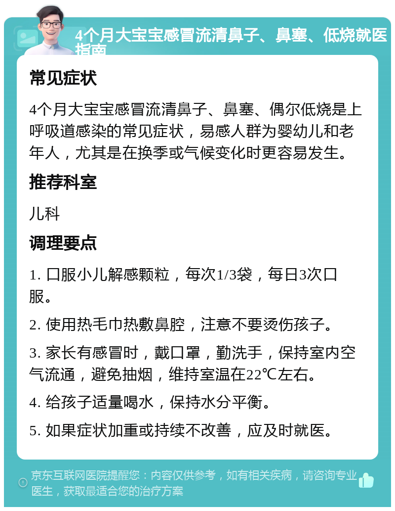 4个月大宝宝感冒流清鼻子、鼻塞、低烧就医指南 常见症状 4个月大宝宝感冒流清鼻子、鼻塞、偶尔低烧是上呼吸道感染的常见症状，易感人群为婴幼儿和老年人，尤其是在换季或气候变化时更容易发生。 推荐科室 儿科 调理要点 1. 口服小儿解感颗粒，每次1/3袋，每日3次口服。 2. 使用热毛巾热敷鼻腔，注意不要烫伤孩子。 3. 家长有感冒时，戴口罩，勤洗手，保持室内空气流通，避免抽烟，维持室温在22℃左右。 4. 给孩子适量喝水，保持水分平衡。 5. 如果症状加重或持续不改善，应及时就医。