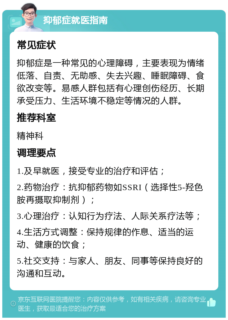 抑郁症就医指南 常见症状 抑郁症是一种常见的心理障碍，主要表现为情绪低落、自责、无助感、失去兴趣、睡眠障碍、食欲改变等。易感人群包括有心理创伤经历、长期承受压力、生活环境不稳定等情况的人群。 推荐科室 精神科 调理要点 1.及早就医，接受专业的治疗和评估； 2.药物治疗：抗抑郁药物如SSRI（选择性5-羟色胺再摄取抑制剂）； 3.心理治疗：认知行为疗法、人际关系疗法等； 4.生活方式调整：保持规律的作息、适当的运动、健康的饮食； 5.社交支持：与家人、朋友、同事等保持良好的沟通和互动。