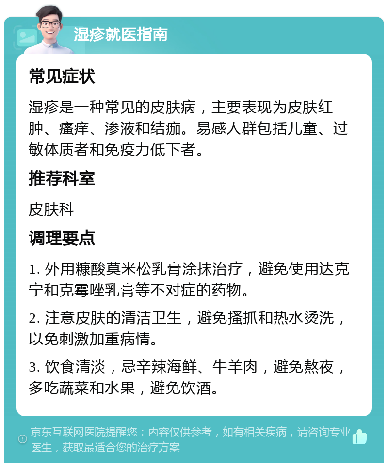 湿疹就医指南 常见症状 湿疹是一种常见的皮肤病，主要表现为皮肤红肿、瘙痒、渗液和结痂。易感人群包括儿童、过敏体质者和免疫力低下者。 推荐科室 皮肤科 调理要点 1. 外用糠酸莫米松乳膏涂抹治疗，避免使用达克宁和克霉唑乳膏等不对症的药物。 2. 注意皮肤的清洁卫生，避免搔抓和热水烫洗，以免刺激加重病情。 3. 饮食清淡，忌辛辣海鲜、牛羊肉，避免熬夜，多吃蔬菜和水果，避免饮酒。