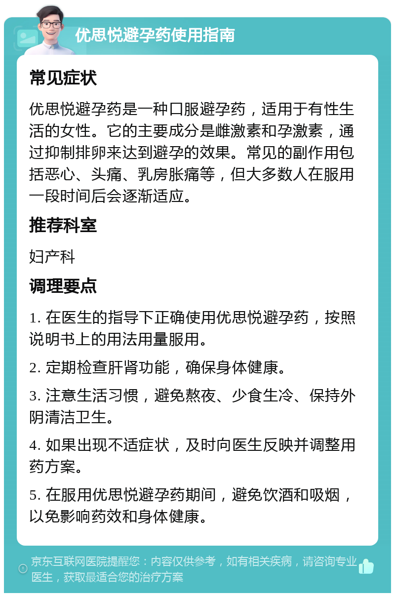 优思悦避孕药使用指南 常见症状 优思悦避孕药是一种口服避孕药，适用于有性生活的女性。它的主要成分是雌激素和孕激素，通过抑制排卵来达到避孕的效果。常见的副作用包括恶心、头痛、乳房胀痛等，但大多数人在服用一段时间后会逐渐适应。 推荐科室 妇产科 调理要点 1. 在医生的指导下正确使用优思悦避孕药，按照说明书上的用法用量服用。 2. 定期检查肝肾功能，确保身体健康。 3. 注意生活习惯，避免熬夜、少食生冷、保持外阴清洁卫生。 4. 如果出现不适症状，及时向医生反映并调整用药方案。 5. 在服用优思悦避孕药期间，避免饮酒和吸烟，以免影响药效和身体健康。