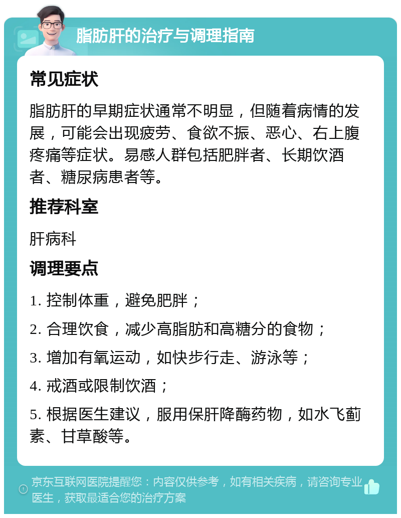 脂肪肝的治疗与调理指南 常见症状 脂肪肝的早期症状通常不明显，但随着病情的发展，可能会出现疲劳、食欲不振、恶心、右上腹疼痛等症状。易感人群包括肥胖者、长期饮酒者、糖尿病患者等。 推荐科室 肝病科 调理要点 1. 控制体重，避免肥胖； 2. 合理饮食，减少高脂肪和高糖分的食物； 3. 增加有氧运动，如快步行走、游泳等； 4. 戒酒或限制饮酒； 5. 根据医生建议，服用保肝降酶药物，如水飞蓟素、甘草酸等。