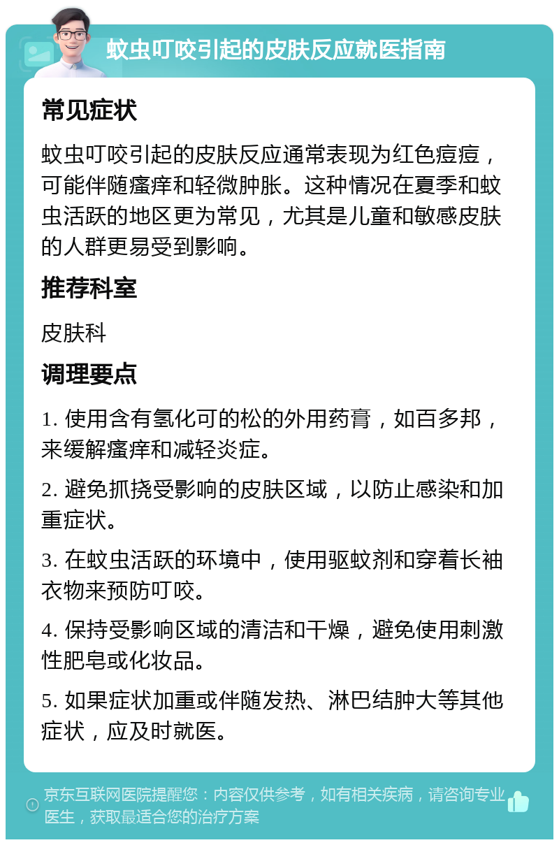 蚊虫叮咬引起的皮肤反应就医指南 常见症状 蚊虫叮咬引起的皮肤反应通常表现为红色痘痘，可能伴随瘙痒和轻微肿胀。这种情况在夏季和蚊虫活跃的地区更为常见，尤其是儿童和敏感皮肤的人群更易受到影响。 推荐科室 皮肤科 调理要点 1. 使用含有氢化可的松的外用药膏，如百多邦，来缓解瘙痒和减轻炎症。 2. 避免抓挠受影响的皮肤区域，以防止感染和加重症状。 3. 在蚊虫活跃的环境中，使用驱蚊剂和穿着长袖衣物来预防叮咬。 4. 保持受影响区域的清洁和干燥，避免使用刺激性肥皂或化妆品。 5. 如果症状加重或伴随发热、淋巴结肿大等其他症状，应及时就医。