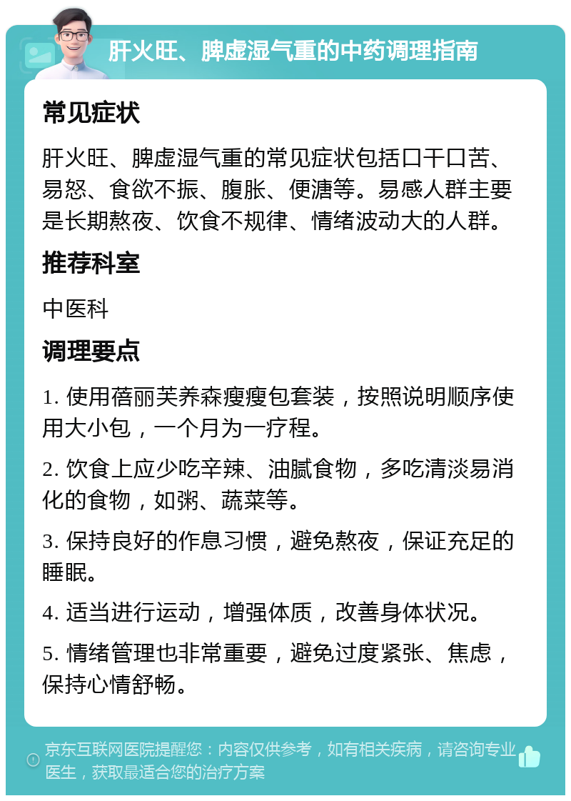 肝火旺、脾虚湿气重的中药调理指南 常见症状 肝火旺、脾虚湿气重的常见症状包括口干口苦、易怒、食欲不振、腹胀、便溏等。易感人群主要是长期熬夜、饮食不规律、情绪波动大的人群。 推荐科室 中医科 调理要点 1. 使用蓓丽芙养森瘦瘦包套装，按照说明顺序使用大小包，一个月为一疗程。 2. 饮食上应少吃辛辣、油腻食物，多吃清淡易消化的食物，如粥、蔬菜等。 3. 保持良好的作息习惯，避免熬夜，保证充足的睡眠。 4. 适当进行运动，增强体质，改善身体状况。 5. 情绪管理也非常重要，避免过度紧张、焦虑，保持心情舒畅。