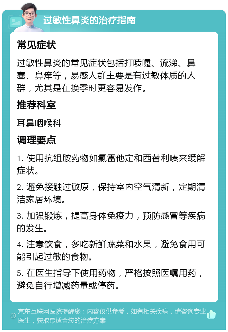 过敏性鼻炎的治疗指南 常见症状 过敏性鼻炎的常见症状包括打喷嚏、流涕、鼻塞、鼻痒等，易感人群主要是有过敏体质的人群，尤其是在换季时更容易发作。 推荐科室 耳鼻咽喉科 调理要点 1. 使用抗组胺药物如氯雷他定和西替利嗪来缓解症状。 2. 避免接触过敏原，保持室内空气清新，定期清洁家居环境。 3. 加强锻炼，提高身体免疫力，预防感冒等疾病的发生。 4. 注意饮食，多吃新鲜蔬菜和水果，避免食用可能引起过敏的食物。 5. 在医生指导下使用药物，严格按照医嘱用药，避免自行增减药量或停药。