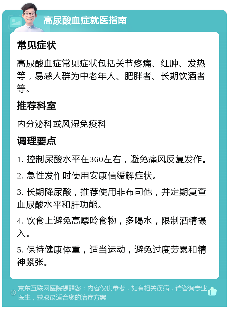 高尿酸血症就医指南 常见症状 高尿酸血症常见症状包括关节疼痛、红肿、发热等，易感人群为中老年人、肥胖者、长期饮酒者等。 推荐科室 内分泌科或风湿免疫科 调理要点 1. 控制尿酸水平在360左右，避免痛风反复发作。 2. 急性发作时使用安康信缓解症状。 3. 长期降尿酸，推荐使用非布司他，并定期复查血尿酸水平和肝功能。 4. 饮食上避免高嘌呤食物，多喝水，限制酒精摄入。 5. 保持健康体重，适当运动，避免过度劳累和精神紧张。