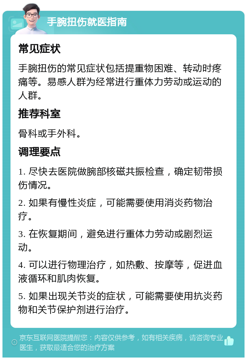 手腕扭伤就医指南 常见症状 手腕扭伤的常见症状包括提重物困难、转动时疼痛等。易感人群为经常进行重体力劳动或运动的人群。 推荐科室 骨科或手外科。 调理要点 1. 尽快去医院做腕部核磁共振检查，确定韧带损伤情况。 2. 如果有慢性炎症，可能需要使用消炎药物治疗。 3. 在恢复期间，避免进行重体力劳动或剧烈运动。 4. 可以进行物理治疗，如热敷、按摩等，促进血液循环和肌肉恢复。 5. 如果出现关节炎的症状，可能需要使用抗炎药物和关节保护剂进行治疗。