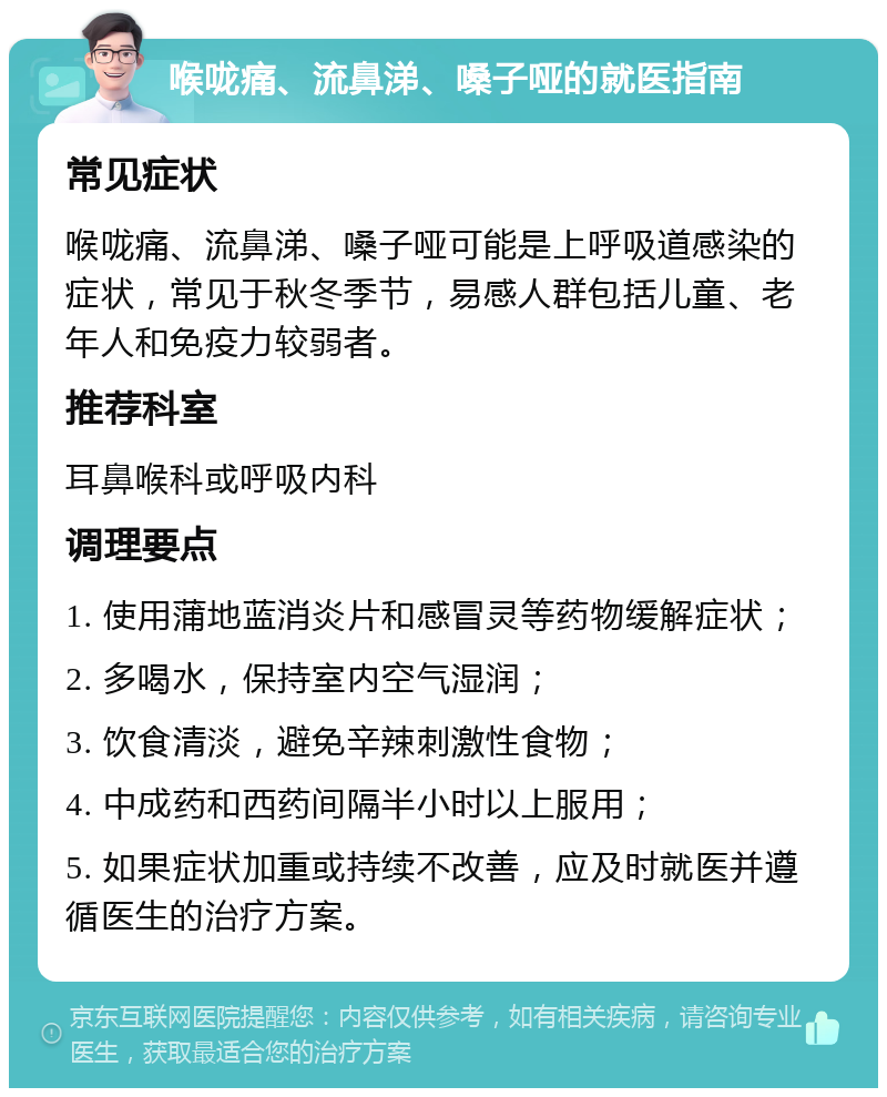 喉咙痛、流鼻涕、嗓子哑的就医指南 常见症状 喉咙痛、流鼻涕、嗓子哑可能是上呼吸道感染的症状，常见于秋冬季节，易感人群包括儿童、老年人和免疫力较弱者。 推荐科室 耳鼻喉科或呼吸内科 调理要点 1. 使用蒲地蓝消炎片和感冒灵等药物缓解症状； 2. 多喝水，保持室内空气湿润； 3. 饮食清淡，避免辛辣刺激性食物； 4. 中成药和西药间隔半小时以上服用； 5. 如果症状加重或持续不改善，应及时就医并遵循医生的治疗方案。