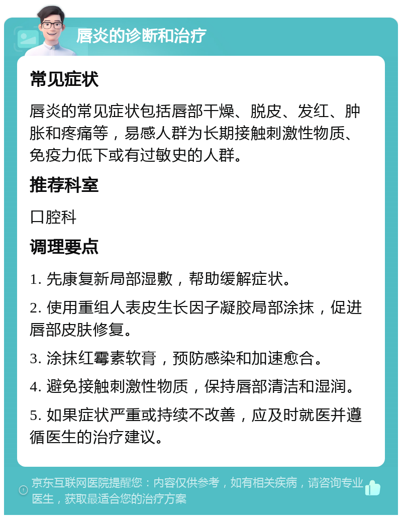 唇炎的诊断和治疗 常见症状 唇炎的常见症状包括唇部干燥、脱皮、发红、肿胀和疼痛等，易感人群为长期接触刺激性物质、免疫力低下或有过敏史的人群。 推荐科室 口腔科 调理要点 1. 先康复新局部湿敷，帮助缓解症状。 2. 使用重组人表皮生长因子凝胶局部涂抹，促进唇部皮肤修复。 3. 涂抹红霉素软膏，预防感染和加速愈合。 4. 避免接触刺激性物质，保持唇部清洁和湿润。 5. 如果症状严重或持续不改善，应及时就医并遵循医生的治疗建议。